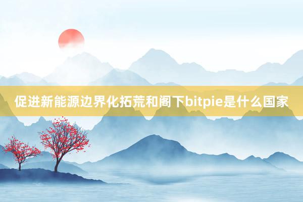 促进新能源边界化拓荒和阁下bitpie是什么国家