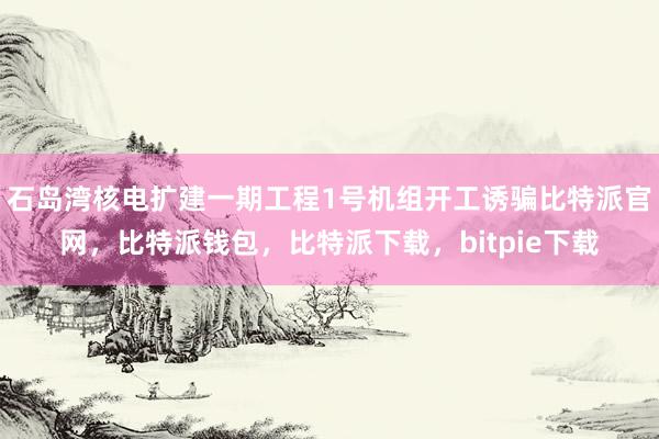 石岛湾核电扩建一期工程1号机组开工诱骗比特派官网，比特派钱包，比特派下载，bitpie下载