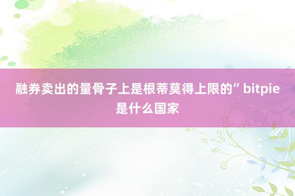 融券卖出的量骨子上是根蒂莫得上限的”bitpie是什么国家