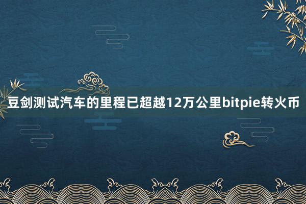 豆剑测试汽车的里程已超越12万公里bitpie转火币