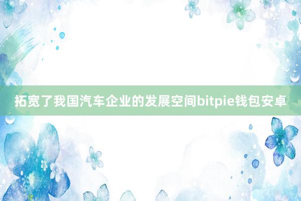 拓宽了我国汽车企业的发展空间bitpie钱包安卓