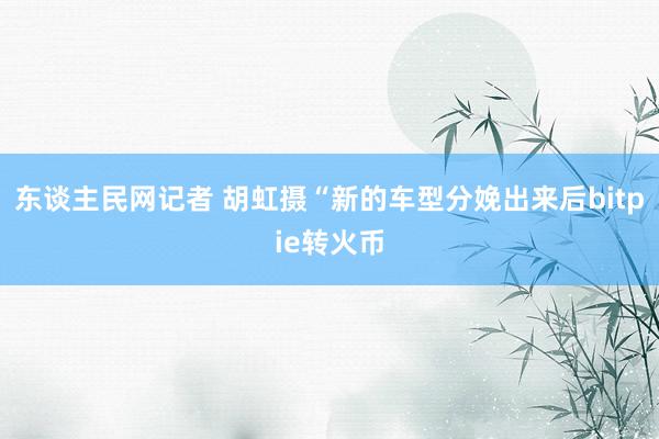 东谈主民网记者 胡虹摄“新的车型分娩出来后bitpie转火币