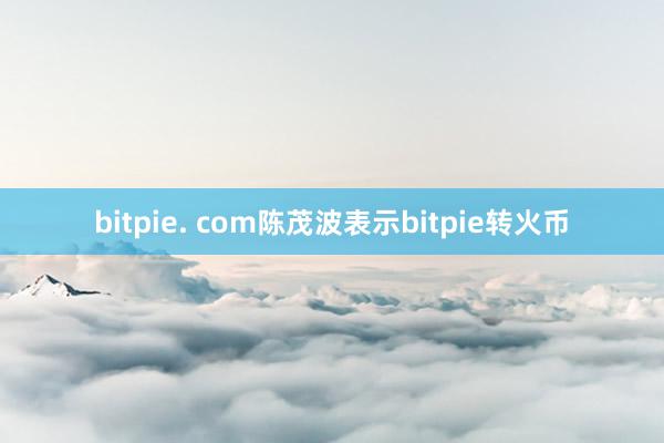 bitpie. com陈茂波表示bitpie转火币