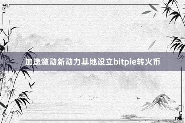 加速激动新动力基地设立bitpie转火币