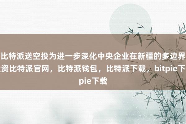 比特派送空投为进一步深化中央企业在新疆的多边界投资比特派官网，比特派钱包，比特派下载，bitpie下载