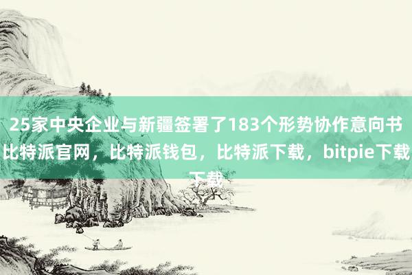 25家中央企业与新疆签署了183个形势协作意向书比特派官网，比特派钱包，比特派下载，bitpie下载