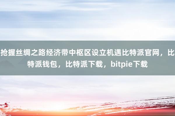 抢握丝绸之路经济带中枢区设立机遇比特派官网，比特派钱包，比特派下载，bitpie下载