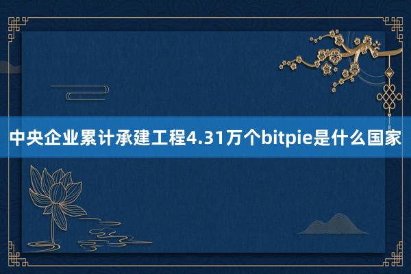 中央企业累计承建工程4.31万个bitpie是什么国家