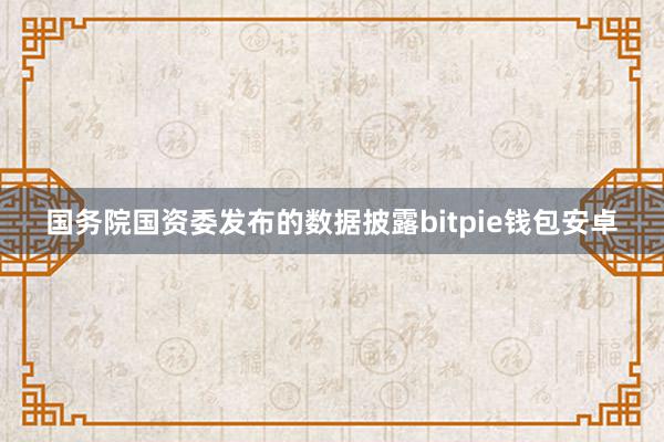 国务院国资委发布的数据披露bitpie钱包安卓