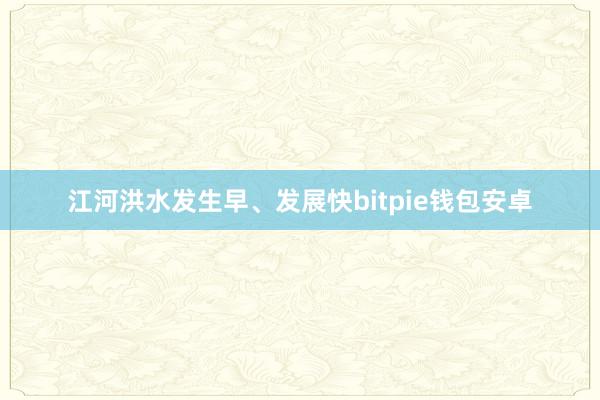 江河洪水发生早、发展快bitpie钱包安卓