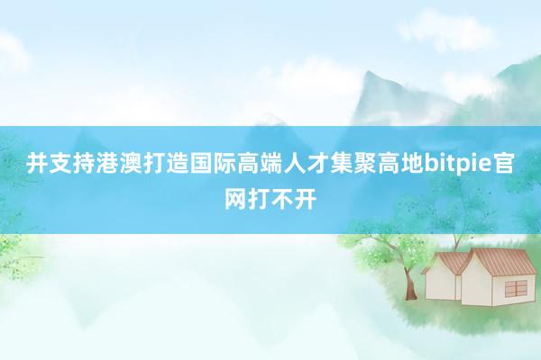 并支持港澳打造国际高端人才集聚高地bitpie官网打不开