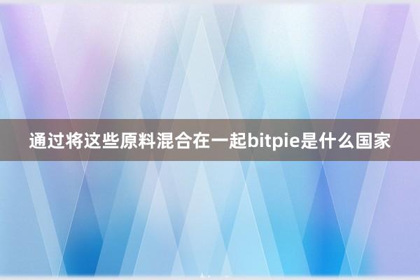 通过将这些原料混合在一起bitpie是什么国家