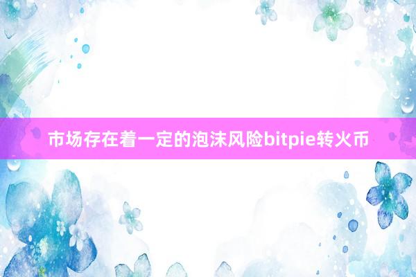 市场存在着一定的泡沫风险bitpie转火币