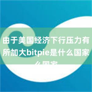 由于美国经济下行压力有所加大bitpie是什么国家